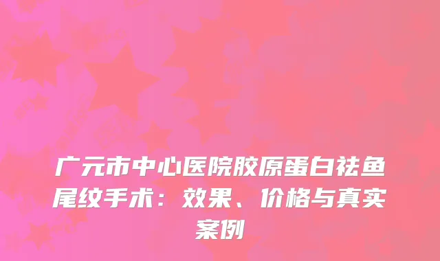 广元市中心医院胶原蛋白祛鱼尾纹手术：效果、价格与真实案例