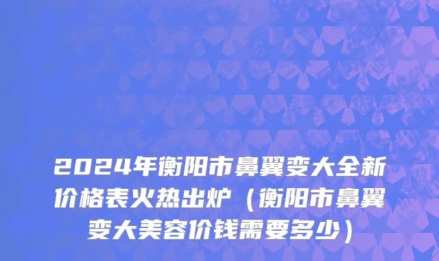 2024年衡阳市鼻翼变大全新价格表火热出炉（衡阳市鼻翼变大美容价钱需要多少）
