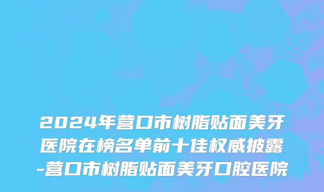 2024年营口市树脂贴面美牙医院在榜名单前十佳权威披露-营口市树脂贴面美牙口腔医院