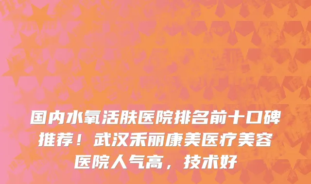 国内水氧活肤医院排名前十口碑推荐!武汉禾丽康美医疗美容医院人气高,技术好