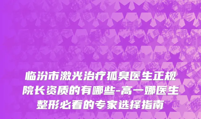 临汾市激光治疗狐臭医生正规院长资质的有哪些-高一娜医生整形必看的专家选择指南