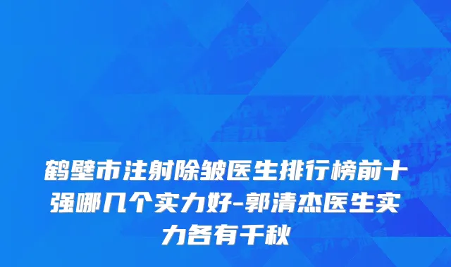 鹤壁市注射除皱医生排行榜前十强哪几个实力好-郭清杰医生实力各有千秋