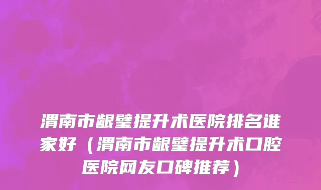 渭南市龈璧提升术医院排名谁家好（渭南市龈璧提升术口腔医院网友口碑推荐）