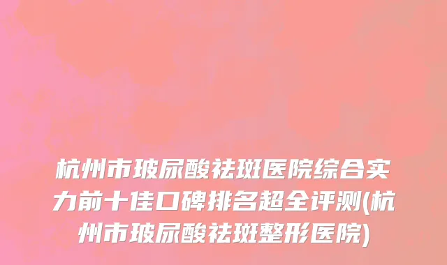 杭州市玻尿酸祛斑医院综合实力前十佳口碑排名超全评测(杭州市玻尿酸祛斑整形医院)