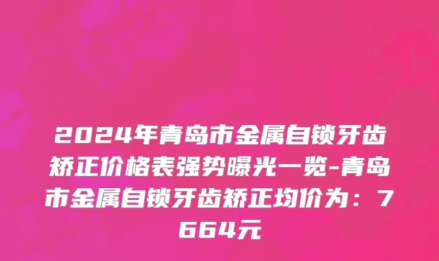 2024年青岛市金属自锁牙齿矫正价格表强势曝光一览-青岛市金属自锁牙齿矫正均价为：7664元
