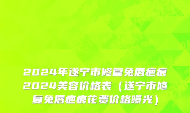 2024年遂宁市修复兔唇疤痕2024美容价格表（遂宁市修复兔唇疤痕花费价格曝光）
