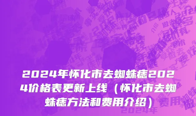2024年怀化市去蜘蛛痣2024价格表更新上线（怀化市去蜘蛛痣方法和费用介绍）
