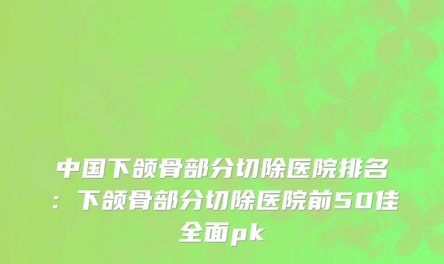 中国下颌骨部分切除医院排名：下颌骨部分切除医院前50佳全面pk
