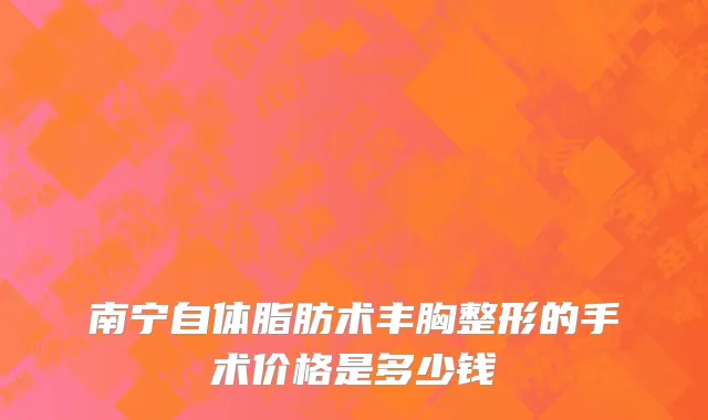 南宁自体脂肪术丰胸整形的手术价格是多少钱