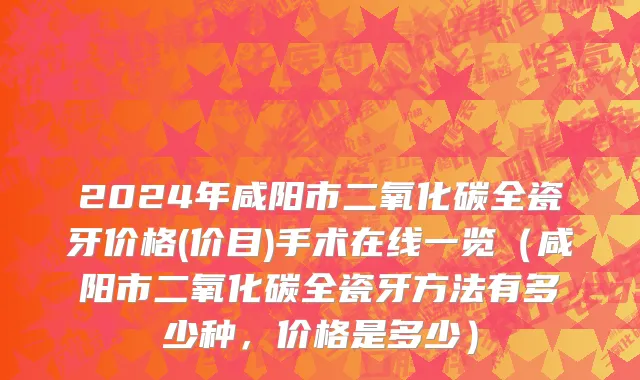 2024年咸阳市二氧化碳全瓷牙价格(价目)手术在线一览（咸阳市二氧化碳全瓷牙方法有多少种，价格是多少）