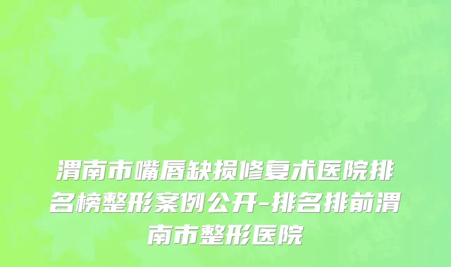 渭南市嘴唇缺损修复术医院排名榜整形案例公开-排名排前渭南市整形医院