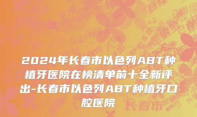 2024年长春市以色列ABT种植牙医院在榜清单前十全新评出-长春市以色列ABT种植牙口腔医院