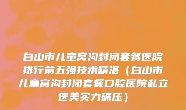 白山市儿童窝沟封闭套餐医院排行前五强技术精湛（白山市儿童窝沟封闭套餐口腔医院私立医美实力碾压）