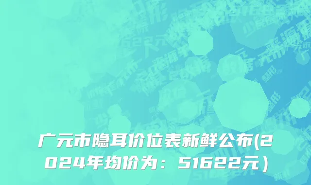 广元市隐耳价位表新鲜公布(2024年均价为：51622元）