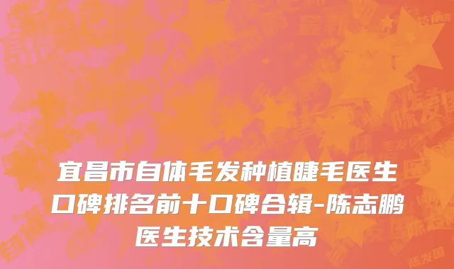 宜昌市自体毛发种植睫毛医生口碑排名前十口碑合辑-陈志鹏医生技术含量高