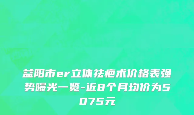 益阳市er立体祛疤术价格表强势曝光一览-近8个月均价为5075元
