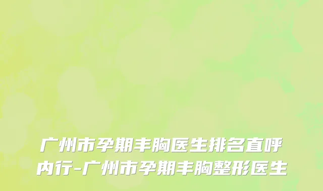 广州市孕期丰胸医生排名直呼内行-广州市孕期丰胸整形医生