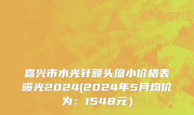 嘉兴市水光针额头缩小价格表曝光2024(2024年5月均价为：1548元）