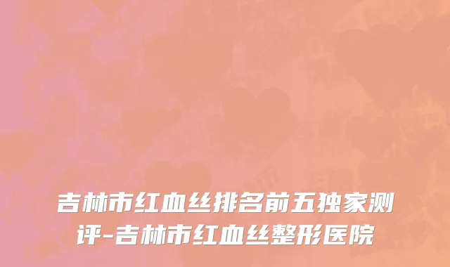 吉林市红血丝排名前五独家测评-吉林市红血丝整形医院
