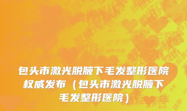 包头市激光脱腋下毛发整形医院权威发布（包头市激光脱腋下毛发整形医院）