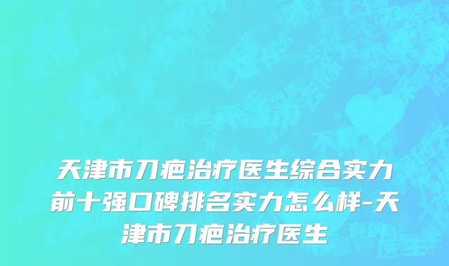 天津市刀疤治疗医生综合实力前十强口碑排名实力怎么样-天津市刀疤治疗医生