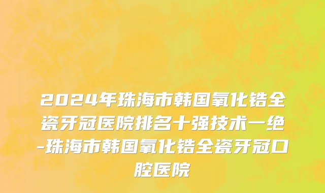 2024年珠海市韩国氧化锆全瓷牙冠医院排名十强技术一绝-珠海市韩国氧化锆全瓷牙冠口腔医院