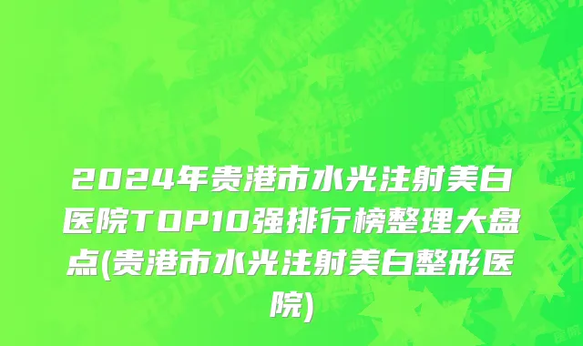 2024年贵港市水光注射美白医院TOP10强排行榜整理大盘点(贵港市水光注射美白整形医院)