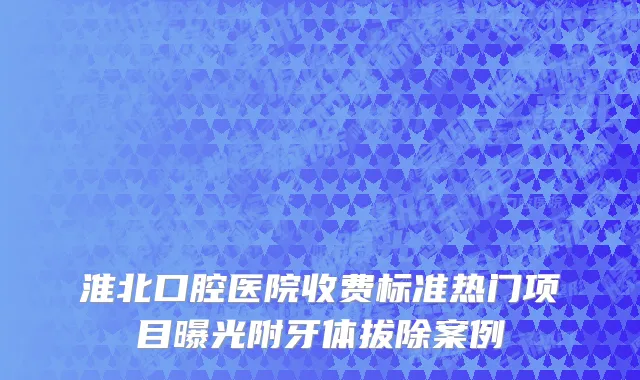 淮北口腔医院收费标准热门项目曝光附牙体拔除案例