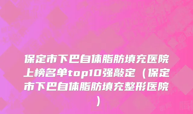 保定市下巴自体脂肪填充医院上榜名单top10强敲定（保定市下巴自体脂肪填充整形医院）