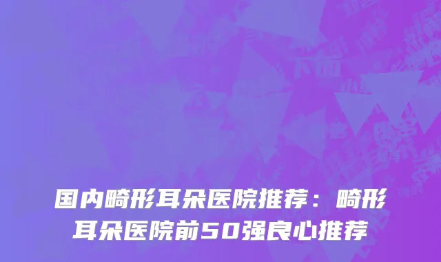 国内畸形耳朵医院推荐：畸形耳朵医院前50强良心推荐