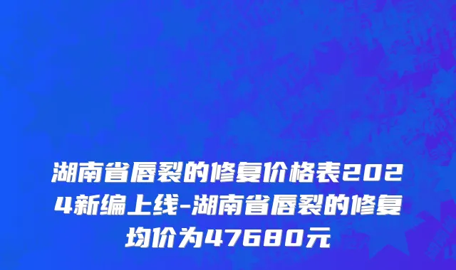 湖南省唇裂的修复价格表2024新编上线-湖南省唇裂的修复均价为47680元