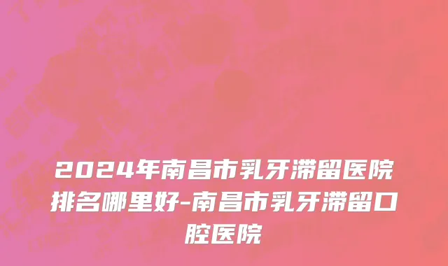 2024年南昌市乳牙滞留医院排名哪里好-南昌市乳牙滞留口腔医院
