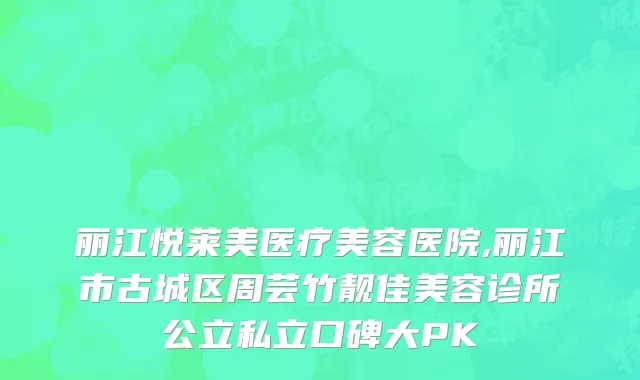丽江悦莱美医疗美容医院,丽江市古城区周芸竹靓佳美容诊所公立私立口碑大PK