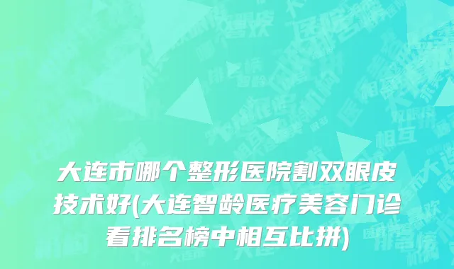 大连市哪个整形医院割双眼皮技术好(大连智龄医疗美容门诊看排名榜中相互比拼)
