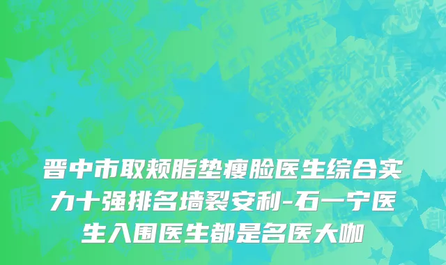 晋中市取颊脂垫瘦脸医生综合实力十强排名墙裂安利-石一宁医生入围医生都是名医大咖