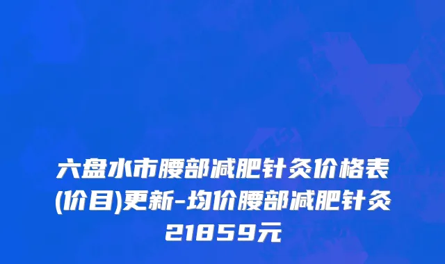 六盘水市腰部减肥针灸价格表(价目)更新-均价腰部减肥针灸21859元