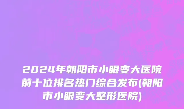 2024年朝阳市小眼变大医院前十位排名热门综合发布(朝阳市小眼变大整形医院)
