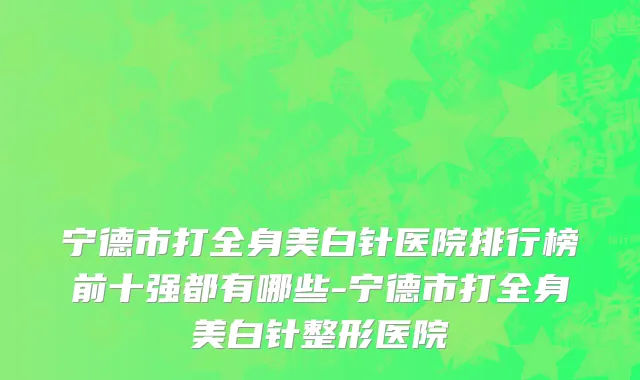 宁德市打全身美白针医院排行榜前十强都有哪些-宁德市打全身美白针整形医院