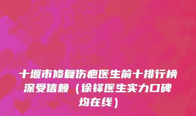 十堰市修复伤疤医生前十排行榜深受信赖（徐铎医生实力口碑均在线）