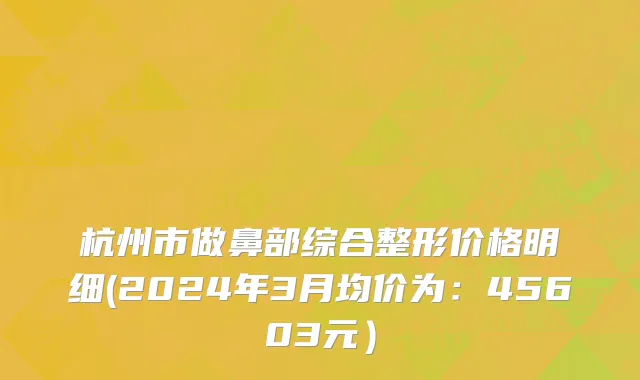杭州市做鼻部综合整形价格明细(2024年3月均价为：45603元）