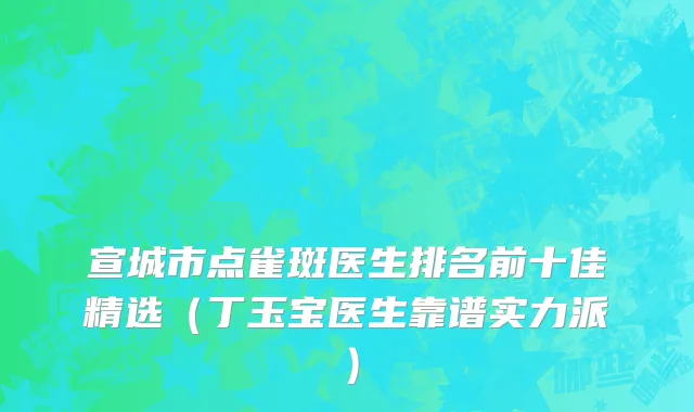宣城市点雀斑医生排名前十佳精选（丁玉宝医生靠谱实力派）