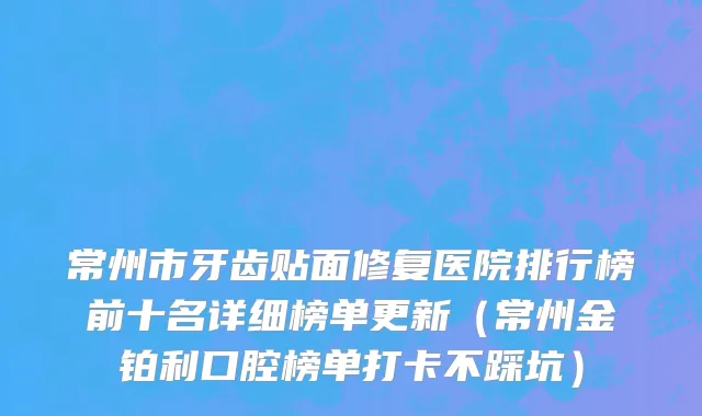 常州市牙齿贴面修复医院排行榜前十名详细榜单更新（常州金铂利口腔榜单打卡不踩坑）