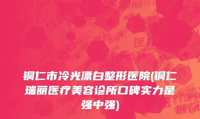 铜仁市冷光漂白整形医院(铜仁瑞丽医疗美容诊所口碑实力是强中强)