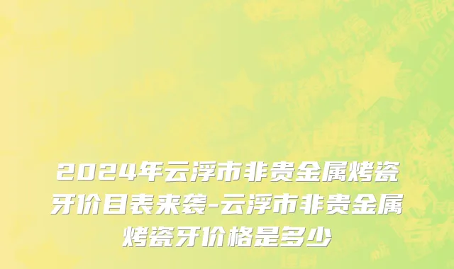 2024年云浮市非贵金属烤瓷牙价目表来袭-云浮市非贵金属烤瓷牙价格是多少