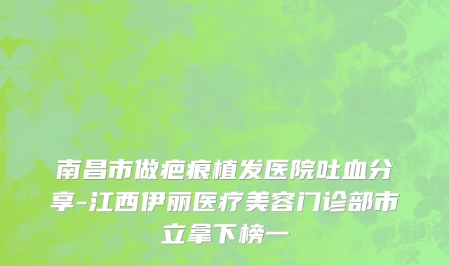 南昌市做疤痕植发医院吐血分享-江西伊丽医疗美容门诊部市立拿下榜一