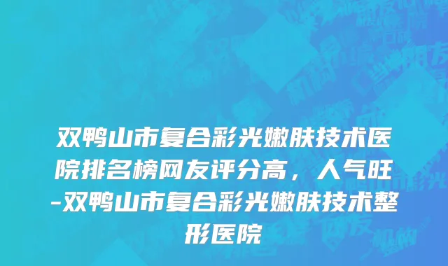 双鸭山市复合彩光嫩肤技术医院排名榜网友评分高，人气旺-双鸭山市复合彩光嫩肤技术整形医院