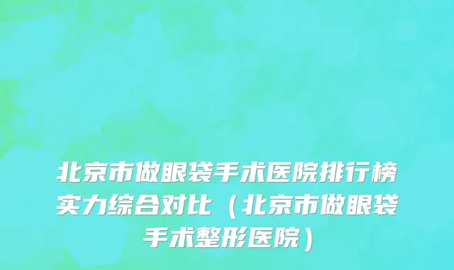 北京市做眼袋手术医院排行榜实力综合对比（北京市做眼袋手术整形医院）