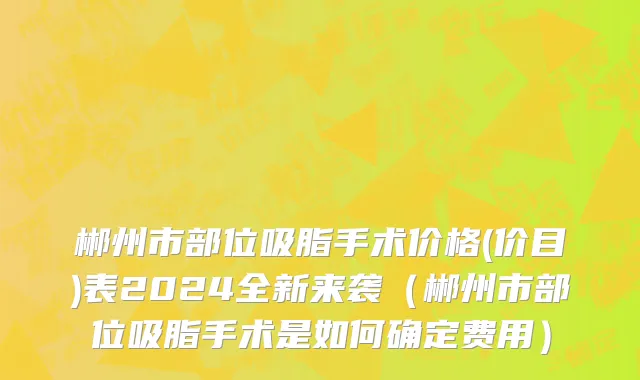 郴州市部位吸脂手术价格(价目)表2024全新来袭（郴州市部位吸脂手术是如何确定费用）