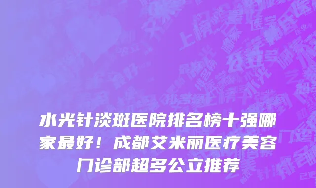 水光针淡斑医院排名榜十强哪家最好!成都艾米丽医疗美容门诊部超多公立推荐
