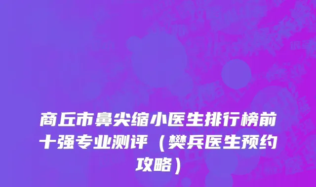 商丘市鼻尖缩小医生排行榜前十强专业测评（樊兵医生预约攻略）